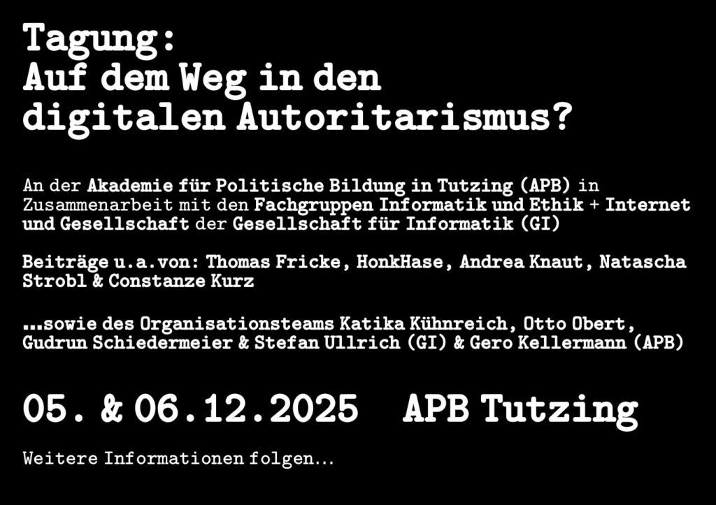 Tagung:
Auf dem Weg in den 
digitalen Autoritarismus?


An der Akademie für Politische Bildung in Tutzing (APB) in Zusammenarbeit mit den Fachgruppen Informatik und Ethik + Internet und Gesellschaft der Gesellschaft für Informatik (GI)

Beiträge u.a.von: Thomas Fricke, HonkHase, Andrea Knaut, Natascha Strobl & Constanze Kurz

…sowie des Organisationsteams Katika Kühnreich, Otto Obert, Gudrun Schiedermeier & Stefan Ullrich (GI) & Gero Kellermann (APB)


05. & 06.12.2025    APB Tutzing